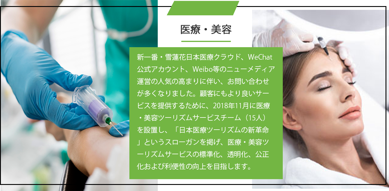 医療・美容 新一番・雪蓮花日本医療クラウド、WeChat公式アカウント、Weibo等のニューメディア運営の人気の高まりに伴い、お問い合わせが多くなりました。顧客にもより良いサービスを提供するために、2018年11月に医療・美容ツーリズムサービスチーム(15人)を設置し、「日本医療ツーリズムの新革命」というスローガンを掲げ、医療・美容ツーリズムサービスの標準化、透明化、公正化および利便性の向上を目指します。