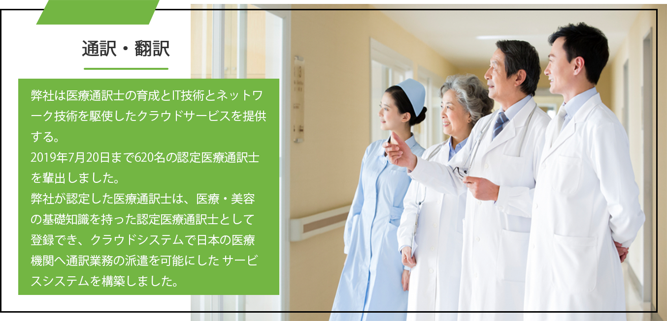 弊社は医療通訳士の育成とIT技術とネットワーク技術を駆使したクラウドサービスを提供する。2019年7月20日まで620名の認定医療通訳士を輩出しました。
弊社が認定した医療通訳士は、医療・美容の基礎知識を持った認定医療通訳士として登録でき、クラウドシステムで日本の医療機関へ通訳業務の派遣を可能にした サービスシステムを構築しました。